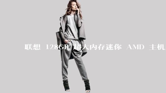 联想 128GB 超大内存迷你 AMD 主机上架，此款主机有哪些亮点？